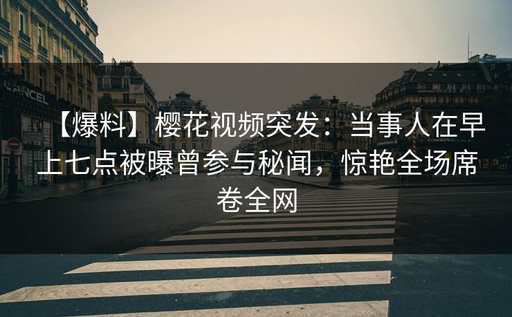【爆料】樱花视频突发：当事人在早上七点被曝曾参与秘闻，惊艳全场席卷全网