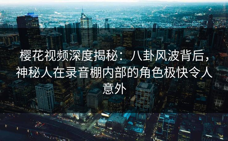 樱花视频深度揭秘：八卦风波背后，神秘人在录音棚内部的角色极快令人意外