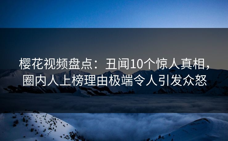 樱花视频盘点：丑闻10个惊人真相，圈内人上榜理由极端令人引发众怒