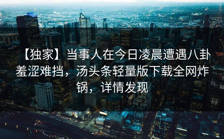 【独家】当事人在今日凌晨遭遇八卦 羞涩难挡，汤头条轻量版下载全网炸锅，详情发现