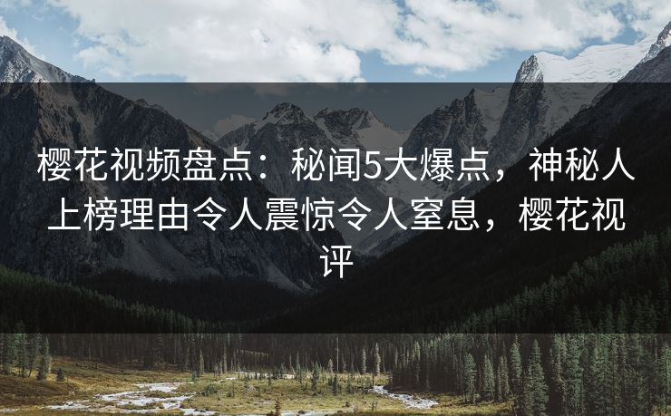 樱花视频盘点：秘闻5大爆点，神秘人上榜理由令人震惊令人窒息，樱花视评