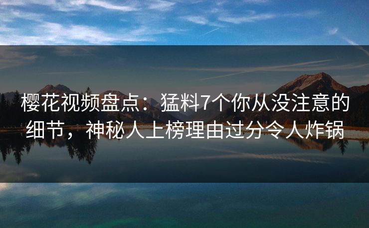 樱花视频盘点：猛料7个你从没注意的细节，神秘人上榜理由过分令人炸锅