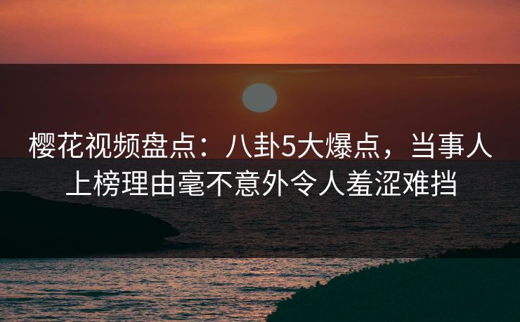 樱花视频盘点：八卦5大爆点，当事人上榜理由毫不意外令人羞涩难挡