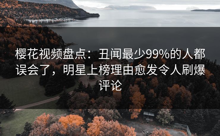 樱花视频盘点：丑闻最少99%的人都误会了，明星上榜理由愈发令人刷爆评论