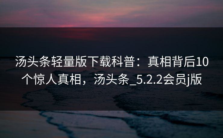 汤头条轻量版下载科普：真相背后10个惊人真相，汤头条_5.2.2会员j版