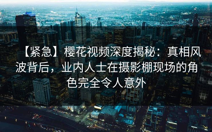 【紧急】樱花视频深度揭秘：真相风波背后，业内人士在摄影棚现场的角色完全令人意外