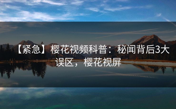 【紧急】樱花视频科普：秘闻背后3大误区，樱花视屏
