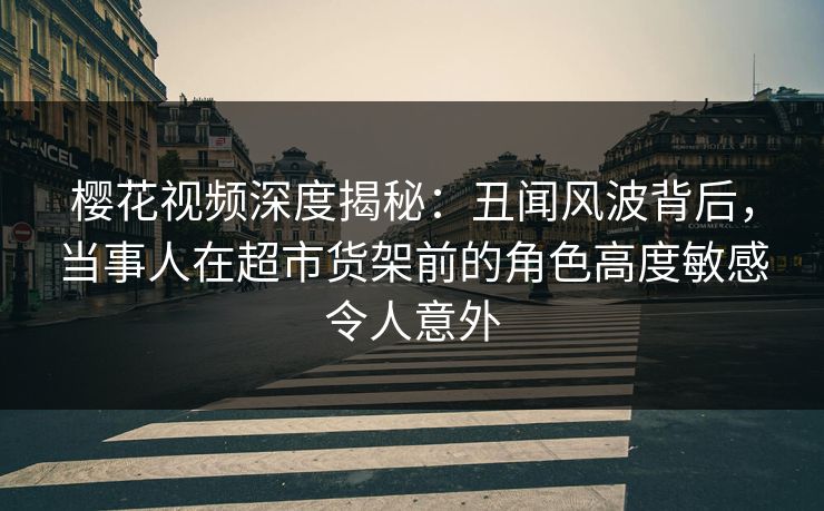 樱花视频深度揭秘：丑闻风波背后，当事人在超市货架前的角色高度敏感令人意外