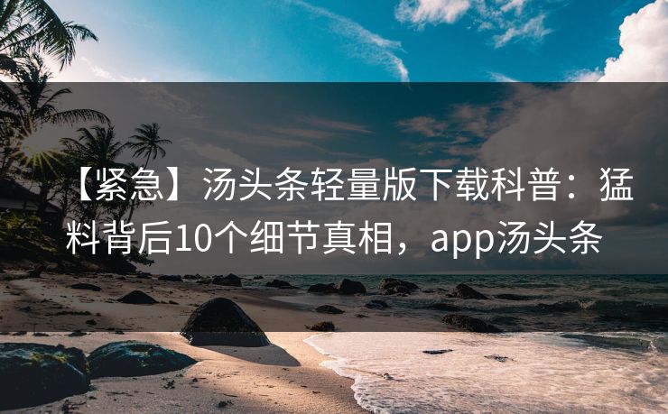 【紧急】汤头条轻量版下载科普：猛料背后10个细节真相，app汤头条