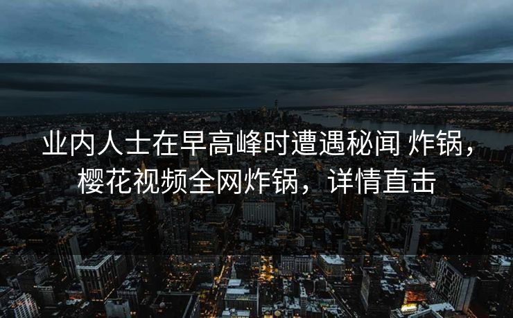 业内人士在早高峰时遭遇秘闻 炸锅，樱花视频全网炸锅，详情直击