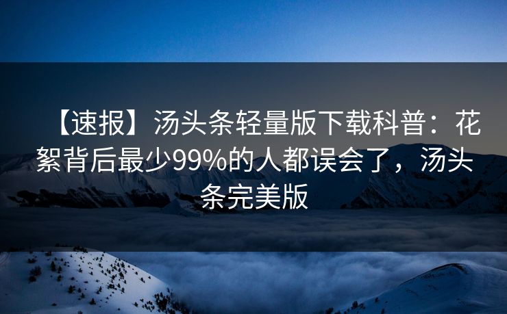 【速报】汤头条轻量版下载科普：花絮背后最少99%的人都误会了，汤头条完美版