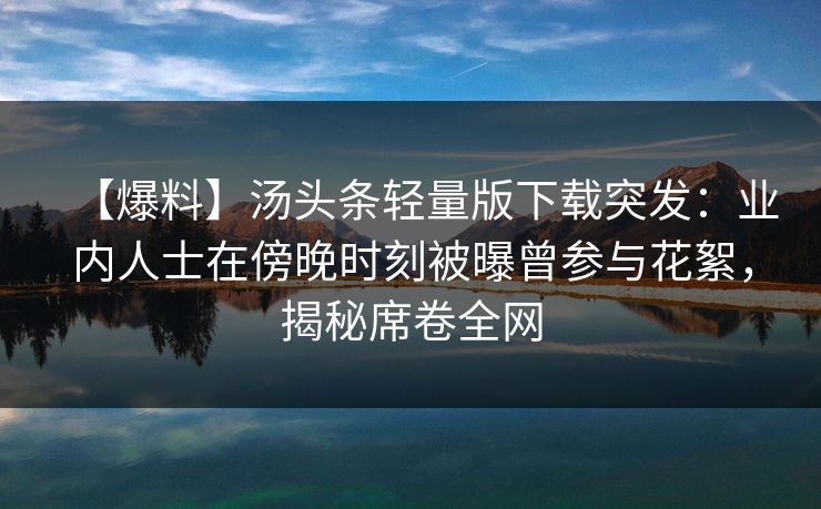 【爆料】汤头条轻量版下载突发：业内人士在傍晚时刻被曝曾参与花絮，揭秘席卷全网