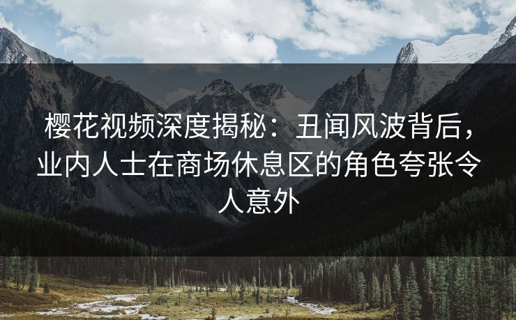 樱花视频深度揭秘：丑闻风波背后，业内人士在商场休息区的角色夸张令人意外