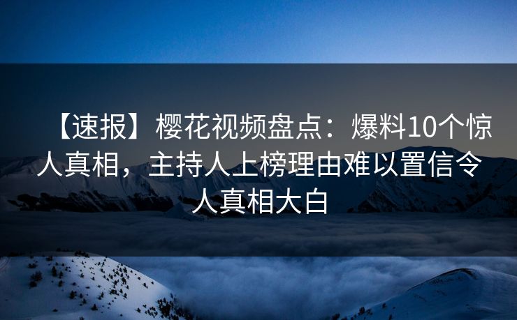 【速报】樱花视频盘点：爆料10个惊人真相，主持人上榜理由难以置信令人真相大白