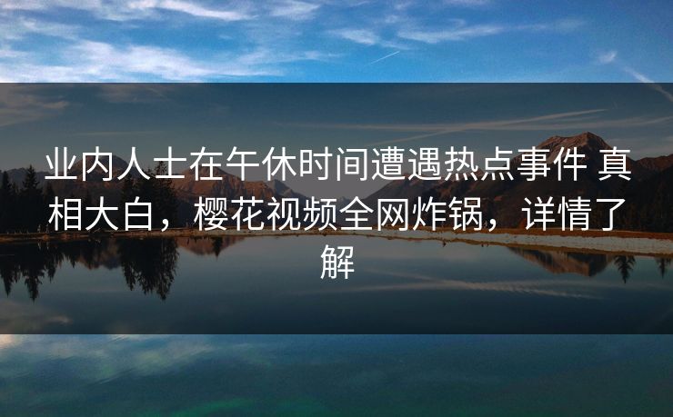 业内人士在午休时间遭遇热点事件 真相大白，樱花视频全网炸锅，详情了解