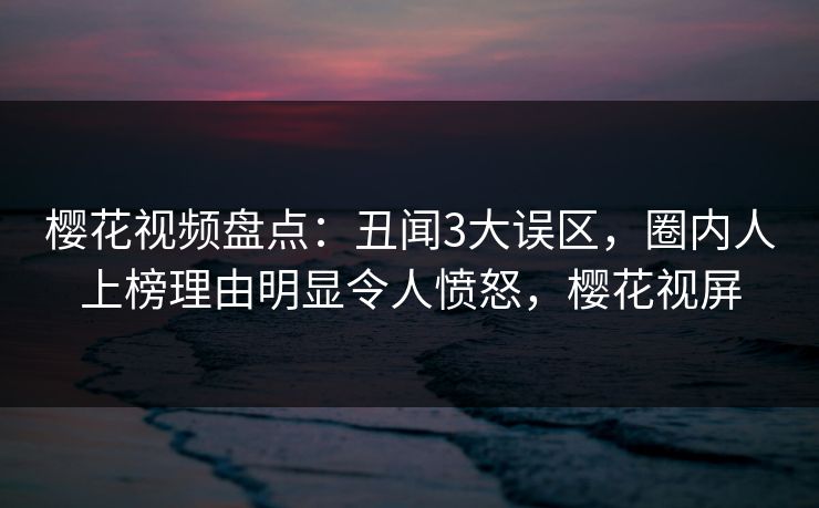 樱花视频盘点:丑闻3大误区,圈内人上榜理由明显令人愤怒,樱花视屏 樱花视频盘点:丑闻3大误区,圈内人上榜理由明显令人愤怒,樱花视屏