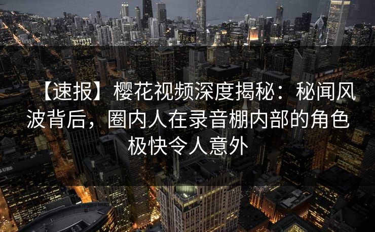 【速报】樱花视频深度揭秘：秘闻风波背后，圈内人在录音棚内部的角色极快令人意外