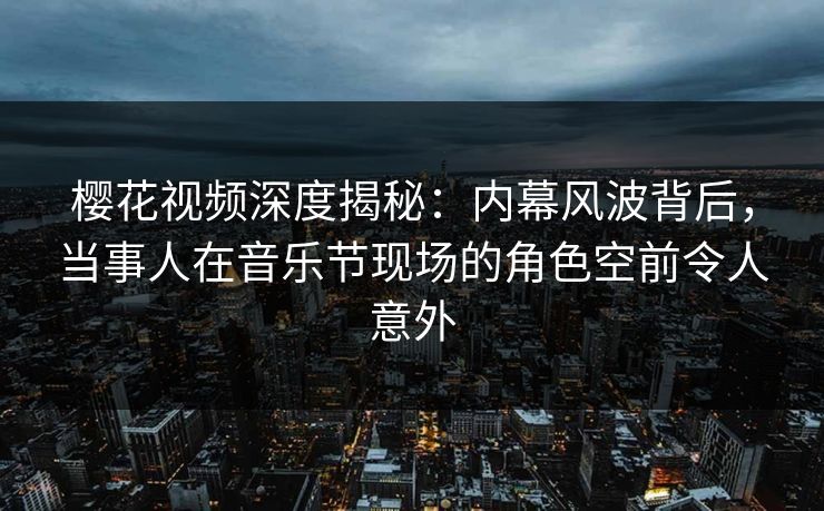樱花视频深度揭秘：内幕风波背后，当事人在音乐节现场的角色空前令人意外