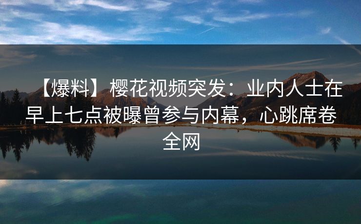【爆料】樱花视频突发：业内人士在早上七点被曝曾参与内幕，心跳席卷全网