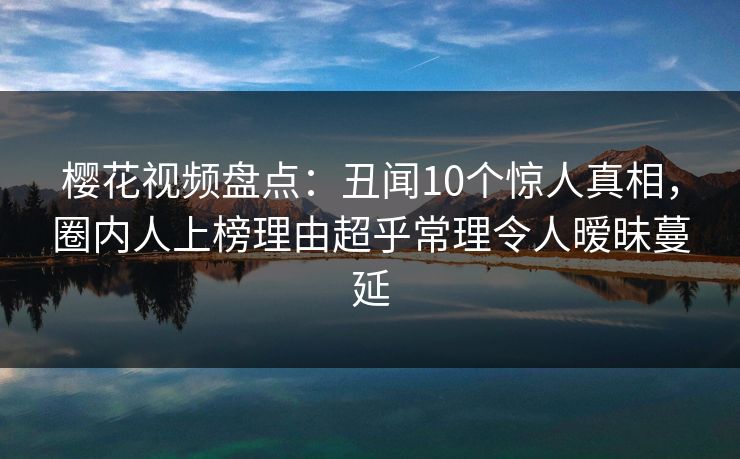 樱花视频盘点：丑闻10个惊人真相，圈内人上榜理由超乎常理令人暧昧蔓延