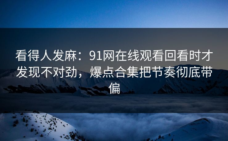 看得人发麻：91网在线观看回看时才发现不对劲，爆点合集把节奏彻底带偏