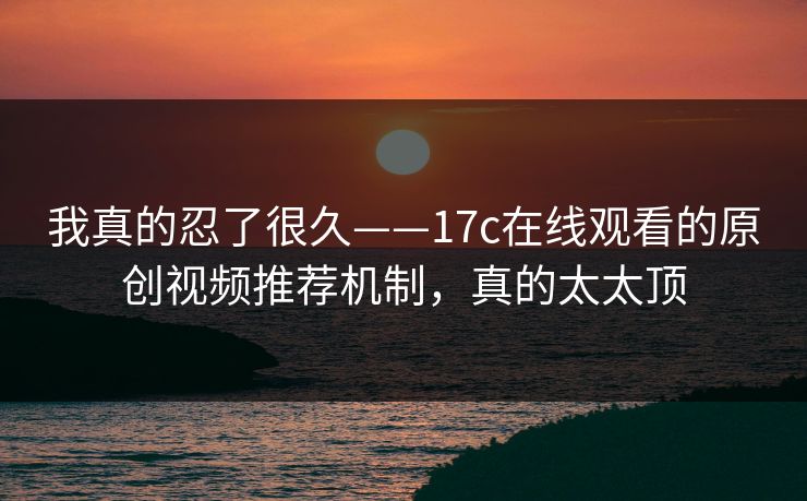 我真的忍了很久——17c在线观看的原创视频推荐机制，真的太太顶